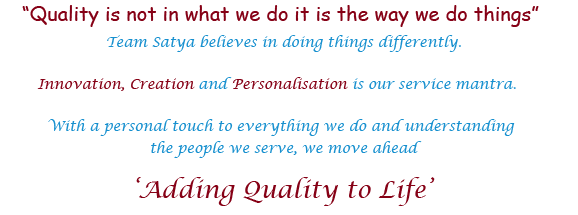 "Quality is not in what we do it is the way we do things" Team Satya believes in doing things differently. Innovation, Creation and Personalisation is our service mantra. With a personal touch to everything we do and understanding the people we serve, we move ahead 'Adding Quality to Life'
